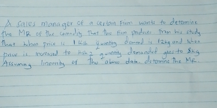 A sales manager of a certain Firm wants to determine 
the MR of The comeditg that the Firm produces. From his study 
That whon price is I ksh quanting demand is 12kg and when 
pnw is increased to ksh 2 quantty domandot goes to skg 
Assuming linearty of the above data. dotermine the MR.