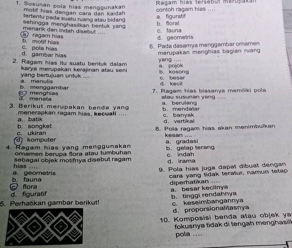 Ragam hias tersebut merupakan
1. Susunan pola hias menggunakan
motif hias dengan cara dan kaidah
contoh ragam hias ....
tertentu pada suatu ruang atau bidang
a. figuratif
sehingga menghasilkan bentuk yang
b. floral
menarik dan indah disebut ....
c. fauna
a ragam hias
d. geometris
b. motif hias
c. pola hias
6. Pada dasarnya menggambar ornamen
d. gambar hias
merupakan menghias bagian ruang
2. Ragam hias itu suatu bentuk dalam yang ....
karya merupakan kerajinan atau seni a. pojok b. kosong
yang bertujuan untuk .... c. besar
a. menulis d. kecil
b. menggambar
c. menghias 7. Ragam hias biasanya memiliki pola
d. menata atau susunan yang ....
a. berulang
3. Berikut merupakan benda yang b. mendatar
menerapkan ragam hias, kecuali .... c. banyak
a. batik d. vertikal
b. songket
c. ukiran 8. Pola ragam hias akan menimbulkan
kesan ....
d komputer
4. Ragam hias yang menggunakan a. gradasi
b. gelap terang
ornamen berupa flora atau tumbuhan
c. indah
sebagai objek motifnya disebut ragam
d. irama
hias ....
a. geometris 9. Pola hias juga dapat dibuat dengan
cara yang tidak teratur, namun tetap
b. fauna
diperhatikan .._
c flora
d. figuratif a. besar kecilnya
b. tinggi rendahnya
5. Perhatikan gambar berikut! c. keseimbangannya
d. proporsionalitasnya
10. Komposisi benda atau objek ya
fokusnya tidak di tengah menghasil 
pola ...