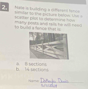 Nate is building a different fence
similar to the picture below. Use a
scatter plot to determine how
many posts and rails he will need
to build a fence that is:
a. 8 sections
b. 14 sections
Name:_