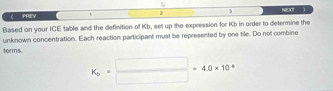 PREV 1 2 3 NEXT > 
Based on your ICE table and the definition of Kb, set up the expression for Kb in order to determine the 
unknown concentration. Each reaction participant must be represented by one tile. Do not combine 
terms.
K_b= □ /□  =4.0* 10^(-6)