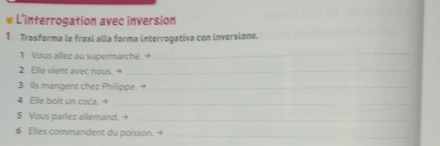 # L'interrogation avec inversion 
1 Trasforma le frasi alla forma interrogativa con inversione. 
1 Vous allez au supermarché. → 
_ 
2 Elle vient avec nous. →_ 
3 lls mangent chez Philippe._ 
4 Elle boit un coca. +_ 
5 Vous parlez allemand. →_ 
6 Elles commandent du poisson._