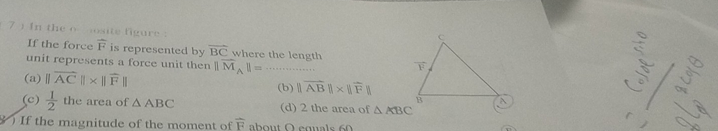 7 ) In the o osite figure :
If the force overline F is represented by vector BC where the length
unit represents a force unit then ||overline M_A||=
(a) ||overline AC||* ||overline F||
(b) ||vector AB||* ||vector F||
_
(c)  1/2  the area of △ ABC △ ABC
(d) 2 the area of
) If the magnitude of the moment of overline F about O equals 60