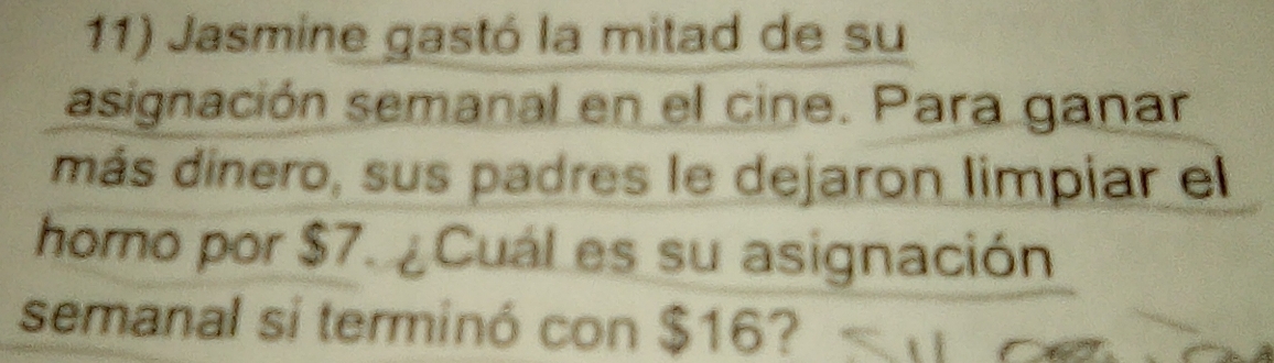 Jasmine gastó la mitad de su 
asignación semanal en el cine. Para ganar 
más dinero, sus padres le dejaron limpiar el 
homo por $7. ¿ Cuál es su asignación 
semanal si terminó con $16?