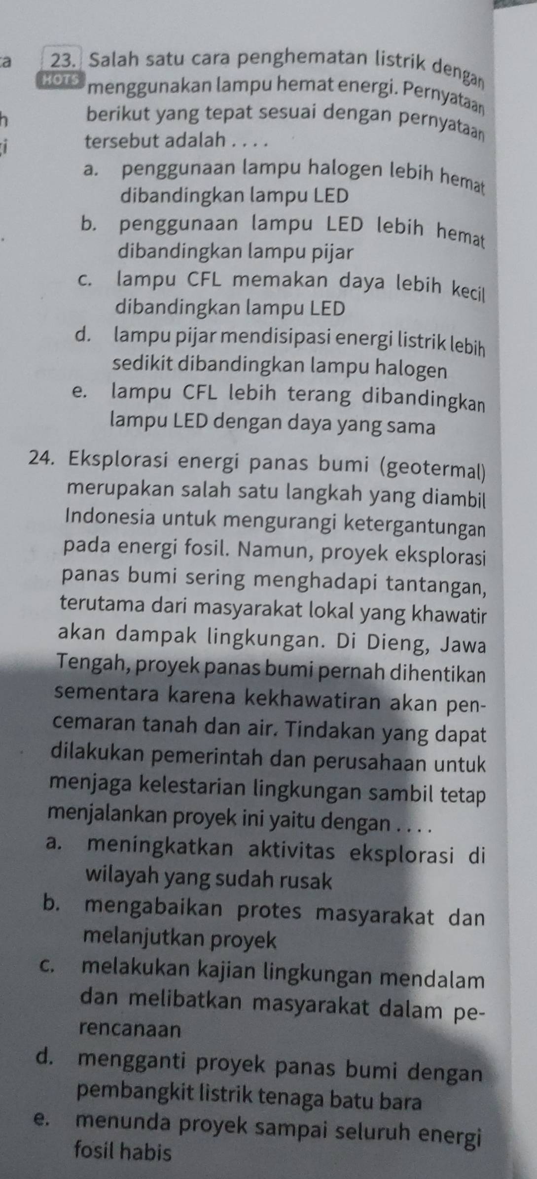 a 23. Salah satu cara penghematan listrik dengan
HOTS menggunakan lampu hemat energi. Pernyataan
berikut yang tepat sesuai dengan pernyataan
1
tersebut adalah . . . .
a. penggunaan lampu halogen lebih hemat
dibandingkan lampu LED
b. penggunaan lampu LED lebíh hemat
dibandingkan lampu pijar
c. lampu CFL memakan daya lebih kecil
dibandingkan lampu LED
d. lampu pijar mendisipasi energi listrik lebih
sedikit dibandingkan lampu halogen
e. lampu CFL lebih terang dibandingkan
lampu LED dengan daya yang sama
24. Eksplorasi energi panas bumi (geotermal)
merupakan salah satu langkah yang diambil
Indonesia untuk mengurangi ketergantungan
pada energi fosil. Namun, proyek eksplorasi
panas bumi sering menghadapi tantangan,
terutama dari masyarakat lokal yang khawatir
akan dampak lingkungan. Di Dieng, Jawa
Tengah, proyek panas bumi pernah dihentikan
sementara karena kekhawatiran akan pen-
cemaran tanah dan air. Tindakan yang dapat
dilakukan pemerintah dan perusahaan untuk
menjaga kelestarian lingkungan sambil tetap
menjalankan proyek ini yaitu dengan . . . .
a. meningkatkan aktivitas eksplorasi di
wilayah yang sudah rusak
b. mengabaikan protes masyarakat dan
melanjutkan proyek
c. melakukan kajian lingkungan mendalam
dan melibatkan masyarakat dalam pe-
rencanaan
d. mengganti proyek panas bumi dengan
pembangkit listrik tenaga batu bara
e. menunda proyek sampai seluruh energi
fosil habis