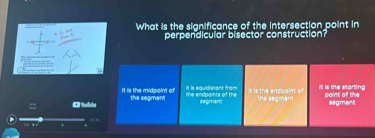 What is the significance of the intersection point in
perpendicular bisector construction?

It is the midpoint of the endpoints of the It is equidistant from It is the endpoint of It is the starting
the segment
. # YouTube segment the segment point of the segment
05:38