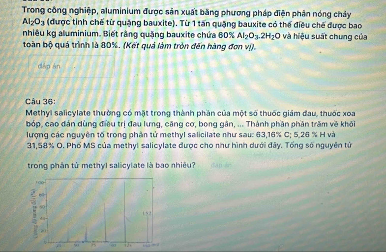 Trong công nghiệp, aluminium được sản xuất bằng phương pháp điện phân nóng chảy
Al_2O_3 (được tinh chế từ quặng bauxite). Từ 1 tấn quặng bauxite có thể điều chế được bao 
nhiêu kg aluminium. Biết rằng quặng bauxite chứa 60% Al_2O_3.2H_2O và hiệu suất chung của 
toàn bộ quá trình là 80%. (Kết quả làm tròn đến hàng đơn vị). 
đáp án 
Câu 36: 
Methyl salicylate thường có mặt trong thành phần của một số thuốc giảm đau, thuốc xoa 
bóp, cao dán dùng điều trị đau lưng, căng cơ, bong gân, ... Thành phần phần trăm về khối 
lượng các nguyên tố trong phân tử methyl salicilate như sau: 63, 16% C; 5,26 % H và
31, 58% O. Phổ MS của methyl salicylate được cho như hình dưới đây. Tổng số nguyên tử 
trong phân tử methyl salicylate là bao nhiêu? đáp án
1 00
/5 60
60
152
40 -
20
75 50 75 90 is 1 5o m ²