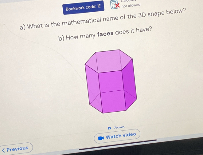 Carc 
Bookwork code: 1E not allowed 
a) What is the mathematical name of the 3D shape below? 
b) How many faces does it have? 
7oom 
< Previous Watch video