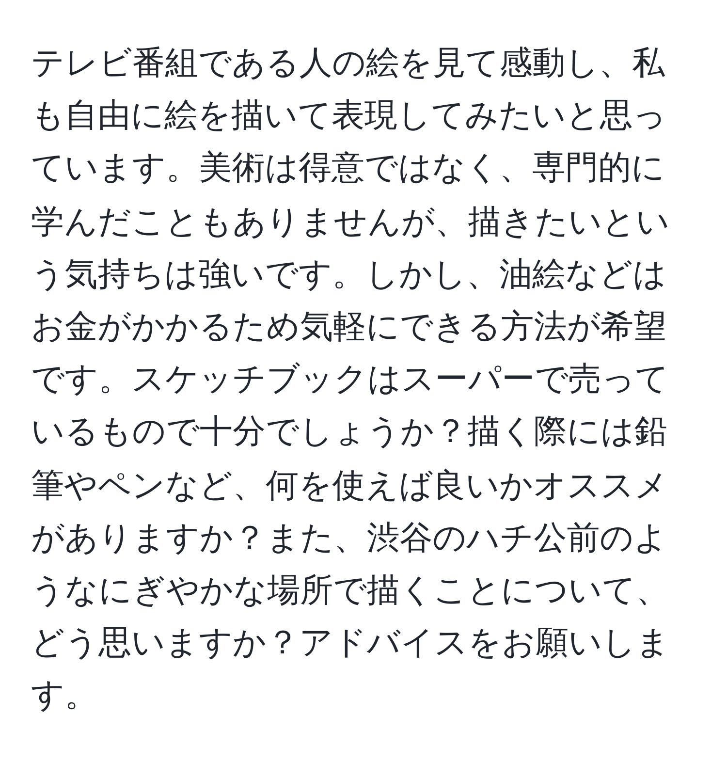 テレビ番組である人の絵を見て感動し、私も自由に絵を描いて表現してみたいと思っています。美術は得意ではなく、専門的に学んだこともありませんが、描きたいという気持ちは強いです。しかし、油絵などはお金がかかるため気軽にできる方法が希望です。スケッチブックはスーパーで売っているもので十分でしょうか？描く際には鉛筆やペンなど、何を使えば良いかオススメがありますか？また、渋谷のハチ公前のようなにぎやかな場所で描くことについて、どう思いますか？アドバイスをお願いします。