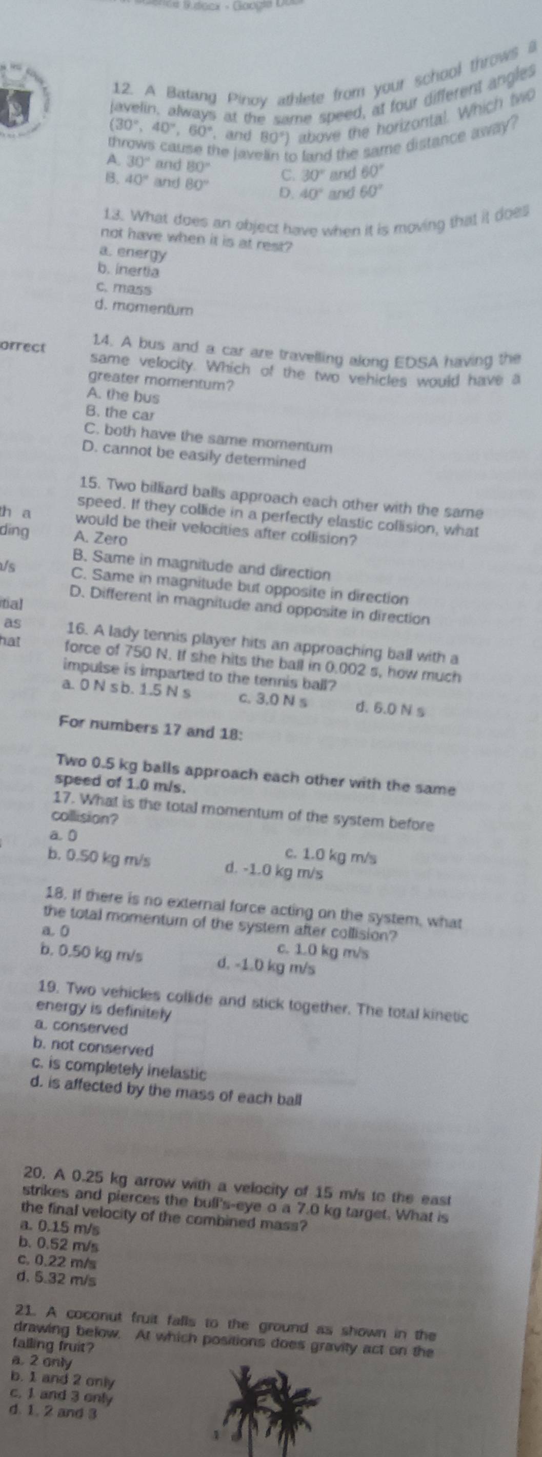 A Batang Pinov athlete from your school throws l
javelin, always at the same speed, at four different angles
(30°,40°,60° , and 80°) above the horizontal. Which two
throws cause the jav  land the same distance away ?
A. 30° and 80° C. 30° and 60°
B. 40° and 80° D. 40° and 60°
13. What does an object have when it is moving that it does
not have when it is at rest?
a. energy
b. inertia
c. mass
d. momentum
14. A bus and a car are travelling along EDSA having the
orrect same velocity. Which of the two vehicles would have a
greater momentum?
A. the bus
B. the car
C. both have the same momentum
D. cannot be easily determined
15. Two billiard balls approach each other with the same
speed. If they collide in a perfectly elastic collision, what
h a would be their velocities after collision?
ding A. Zero
B. Same in magnitude and direction
Us C. Same in magnitude but opposite in direction
itial
D. Different in magnitude and opposite in direction
as 16. A lady tennis player hits an approaching ball with a
hat force of 750 N. If she hits the ball in 0.002 s, how much
impulse is imparted to the tennis ball?
a. 0N s b. 1.5 N s c. 3.0 N s d. 6.0 N s
For numbers 17 and 18:
Two 0.5 kg balls approach each other with the same
speed of 1.0 m/s.
17. What is the total momentum of the system before
collision?
a. 0
c. 1.0 kg m/s
b. 0.50 kg m/s d. -1.0 kg m/s
18. If there is no external force acting on the system, what
the total momentum of the system after collision?
a. 0
c. 1.0 kg m/s
b. 0.50 kg m/s d. -1.0 kg m/s
19. Two vehicles collide and stick together. The total kinetic
energy is definitely
a conserved
b. not conserved
c. is completely inelastic
d. is affected by the mass of each ball
20. A 0.25 kg arrow with a velocity of 15 m/s to the east
strikes and pierces the bull's-eye o a 7.0 kg target. What is
the final velocity of the combined mass?
a. 0.15 m/s
b. 0.52 m/s
c. 0.22 m/s
d. 5.32 m/s
21. A coconut fruit falls to the ground as shown in the
drawing below. At which positions does gravity act on the
falling fruit?
a. 2 only
b. 1 and 2 only
c. 1 and 3 only
d. 1, 2 and 3