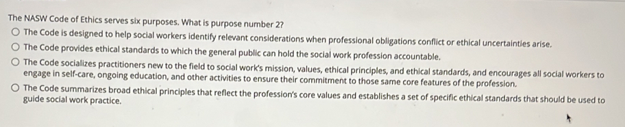 The NASW Code of Ethics serves six purposes. What is purpose number 2? 
The Code is designed to help social workers identify relevant considerations when professional obligations conflict or ethical uncertainties arise. 
The Code provides ethical standards to which the general public can hold the social work profession accountable. 
The Code socializes practitioners new to the field to social work's mission, values, ethical principles, and ethical standards, and encourages all social workers to 
engage in self-care, ongoing education, and other activities to ensure their commitment to those same core features of the profession. 
The Code summarizes broad ethical principles that reflect the profession's core values and establishes a set of specific ethical standards that should be used to 
guide social work practice.