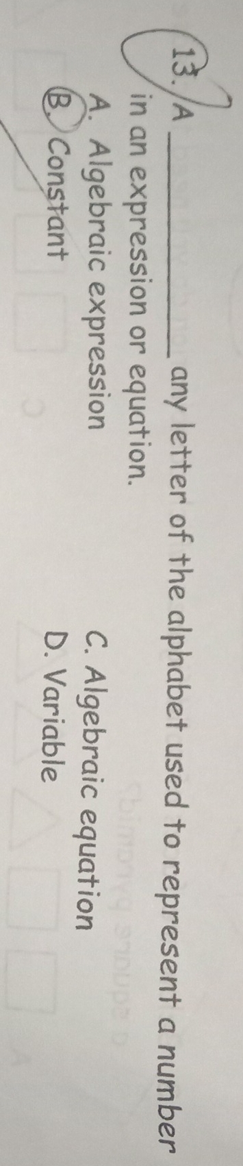 A _any letter of the alphabet used to represent a number
in an expression or equation.
A. Algebraic expression C. Algebraic equation
B. Constant D. Variable