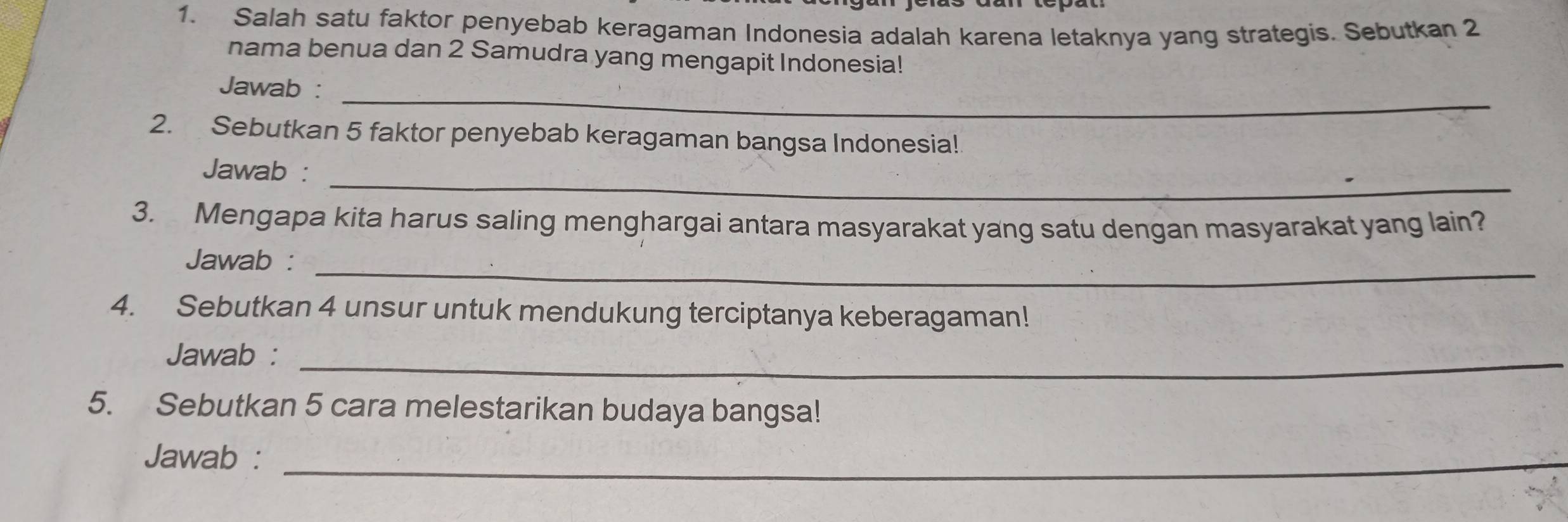 Salah satu faktor penyebab keragaman Indonesia adalah karena letaknya yang strategis. Sebutkan 2
nama benua dan 2 Samudra yang mengapit Indonesia! 
_ 
Jawab : 
2. Sebutkan 5 faktor penyebab keragaman bangsa Indonesia! 
_ 
Jawab : 
3. Mengapa kita harus saling menghargai antara masyarakat yang satu dengan masyarakat yang lain? 
Jawab :_ 
4. Sebutkan 4 unsur untuk mendukung terciptanya keberagaman! 
Jawab :_ 
5. Sebutkan 5 cara melestarikan budaya bangsa! 
Jawab :_