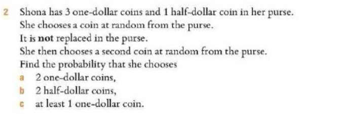 Shona has 3 one-dollar coins and 1 half-dollar coin in her purse. 
She chooses a coin at random from the purse. 
It is not replaced in the purse. 
She then chooses a second coin at random from the purse. 
Find the probability that she chooses 
a 2 one-dollar coins,
2 half-dollar coins, 
at least 1 one-dollar coin.