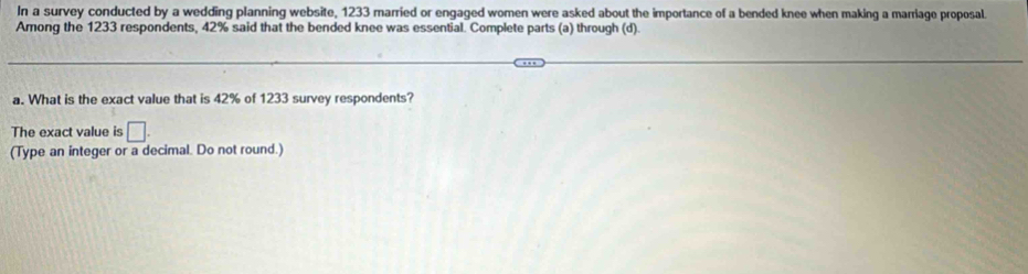 In a survey conducted by a wedding planning website, 1233 married or engaged women were asked about the importance of a bended knee when making a marriage proposal. 
Among the 1233 respondents, 42% said that the bended knee was essential. Complete parts (a) through (d). 
a. What is the exact value that is 42% of 1233 survey respondents? 
The exact value is □. 
(Type an integer or a decimal. Do not round.)