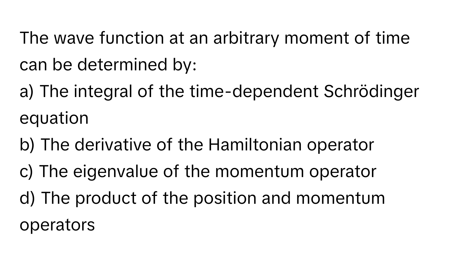 The wave function at an arbitrary moment of time can be determined by:

a) The integral of the time-dependent Schrödinger equation
b) The derivative of the Hamiltonian operator
c) The eigenvalue of the momentum operator
d) The product of the position and momentum operators