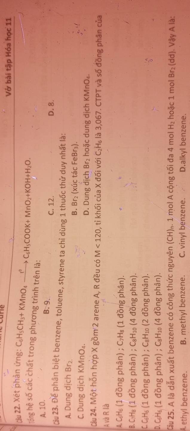 care
Vở bài tập Hóa học 11
Cậu 22. Xét phản ứng: C_6H_5CH_3+KMnO_4xrightarrow t^0C_6H_5COOK+MnO_2+KOH+H_2O. 
Tổng hệ số các chất trong phương trình trên là:
A. 10.
B. 9.
C. 12. D. 8.
Câu 23. Để phân biệt benzene, toluene, styrene ta chỉ dùng 1 thuốc thử duy nhất là:
A. Dung dịch Br_2.
B. Br_2 (xúc tác FeBr₃).
C. Dung dịch KMnO_4.
D. Dung dịch Br_2 hoặc dung dịch KMnO₄.
Câu 24. Một hỗn hợp X gồm 2 arene A, R đều có M<120</tex> , tỉ khối của X đối với C_2H_6 là 3,067. CTPT và số đồng phân của
A và R là
A. C₅H₅ (1 đồng phân) ; C_7H_8 (1 đồng phân).
B. C₇H₈ (1 đồng phân) ; C_8H_10 (4 đồng phân).
C. C₆H₆ (1 đồng phân) ; C_8H_10 (2 đồng phân).
D. C₅H₆ (1 đồng phân) ; C_8H_10 (4 đồng phân).
Câu 25. A là dẫn xuất benzene có công thức nguyên (CH)₁. 1 mol A cộng tối đa 4 mol H_2 hoặc 1 mol Br_2 (dd) J. Vậy A là:
A. ethyl benzene. B. methyl benzene. C. vinyl benzene. D.alkyl benzene.