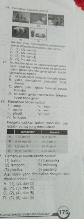 Perhatikan keglatan terkut
(1)
(2) 0)
Gambar yang menunjukkan pemanfaatan
energi alternatif ditunjukkan sleh nomor
A. (1). (3). dan (5)
B. (1). (2). dan (4)
C. (2). (3), dan (4)
D. (2). (4). dan (5)
25. fbu menuangkan air panas ke dalam gelas
kaca. Saat ibu memasukkan air panas k
dalam gelas, tiba-tiba gelas pecah. Hal ini
disebabkan kärena
A. air lebih cépat memual daripada gélas
B. gelas mengalami pemusian tidak
merata
C, udara dalam gélas memuaí sécara
tiba-tiba
D. air dalam gelas menimbulkan tekanan
besar pada gelas
26. Perhatikan bahan berikut!
l, seng V. kayu
II. spons VI. wol
III. plastik VII. besi
IV. tembaga
Pengelompokkan bahan konduktor dan
isolator panas yang tepat adalah ... .
7. Perhatikan benda-benda berikut!
(1) belira (4) harmonika
(2) tamborin (5) kolintang
(3) pianika (6) gendang
Alat musik yang dibunyikan dengan càra
dipukul adalah ... .
A. (1), (2), dan (3)
B. (1), (3), dan (5)
C. (2), (4), dan (6)
D. (2), (5), dan (6)
n untük Sekolah Dasar dan Madrasah 175