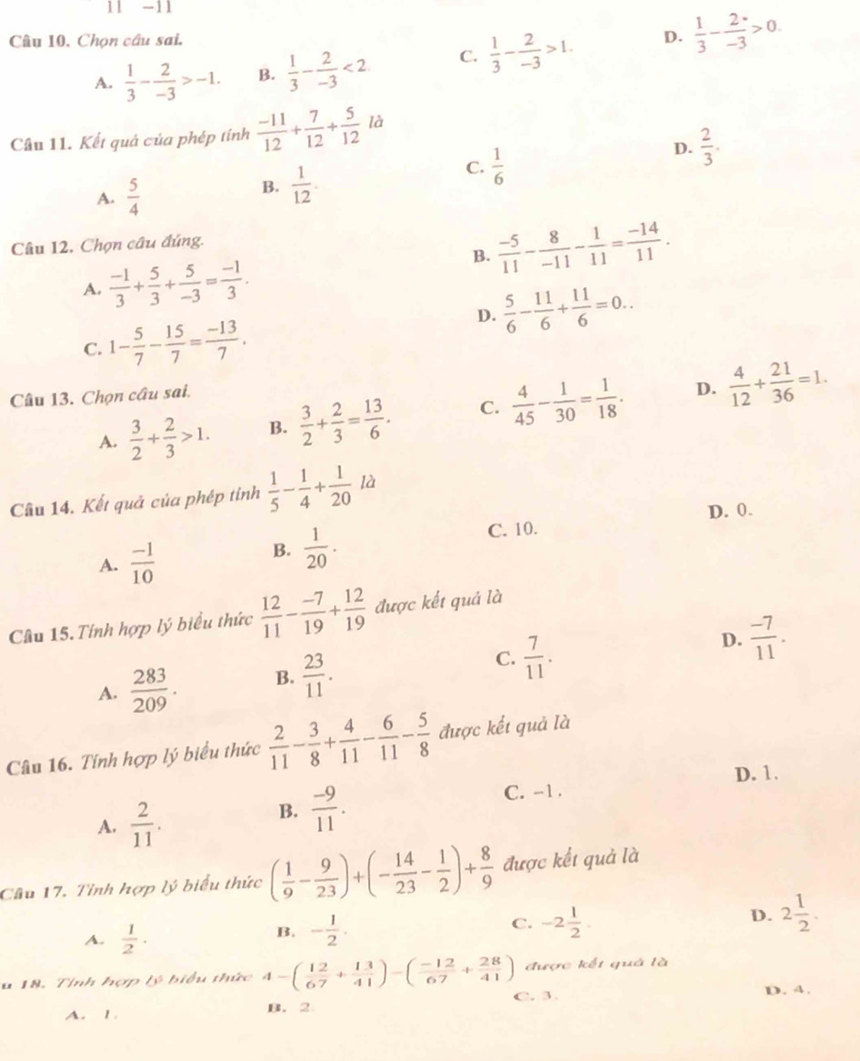 11 -11
Câu 10, Chọn câu sai,  1/3 - 2/-3 >0.
A.  1/3 - 2/-3 >-1. B.  1/3 - 2/-3 <2</tex> C.  1/3 - 2/-3 >1. D.
Câu 11. Kết quả của phép tính  (-11)/12 + 7/12 + 5/12  là
D.  2/3 .
A.  5/4 
B.  1/12 .
C.  1/6 
Câu 12. Chọn câu đúng.
B.  (-5)/11 - 8/-11 - 1/11 = (-14)/11 .
A.  (-1)/3 + 5/3 + 5/-3 = (-1)/3 .
D.  5/6 - 11/6 + 11/6 =0..
C. 1- 5/7 - 15/7 = (-13)/7 .
Câu 13. Chọn câu sai.
D.
A.  3/2 + 2/3 >1. B.  3/2 + 2/3 = 13/6 . C.  4/45 - 1/30 = 1/18 .  4/12 + 21/36 =1.
Câu 14. Kết quả của phép tỉnh  1/5 - 1/4 + 1/20 la
D. 0.
A.  (-1)/10 
B.  1/20 . C. 10.
Câu 15. Tính hợp lý biểu thức  12/11 - (-7)/19 + 12/19  được kết quả là
A.  283/209 . B.  23/11 . C.  7/11 . D.  (-7)/11 .
Câu 16. Tính hợp lý biểu thức  2/11 - 3/8 + 4/11 - 6/11 - 5/8  được kết quả là
D. 1.
C. -1 .
A.  2/11 .
B.  (-9)/11 .
Câu 17. Tỉnh hợp lý biểu thức ( 1/9 - 9/23 )+(- 14/23 - 1/2 )+ 8/9  được kết quả là
A.  1/2 ·
B. - 1/2 .
C. -2 1/2 .
D. 2 1/2 .
được kết quá là
u 18. Tỉnh hợp ∠ 1 * b ể u  thức 4-( 12/67 + 13/41 )-( (-12)/67 + 28/41 ) C. 3 .
D. 4.
A. 1 B. 2