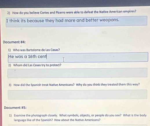 How do you believe Cortes and Pizarro were able to defeat the Native American empires? 
I think its because they had more and better weopons. 
Document #4: 
1) Who was Bartolome de Las Casas? 
He was a 16th cent 
2) Whom did Las Casas try to protect? 
3) How did the Spanish treat Native Americans? Why do you think they treated them this way? 
Document #5: 
1) Examine the photograph closely. What symbols, objects, or people do you see? What is the body 
language like of the Spanish? How about the Native Americans?