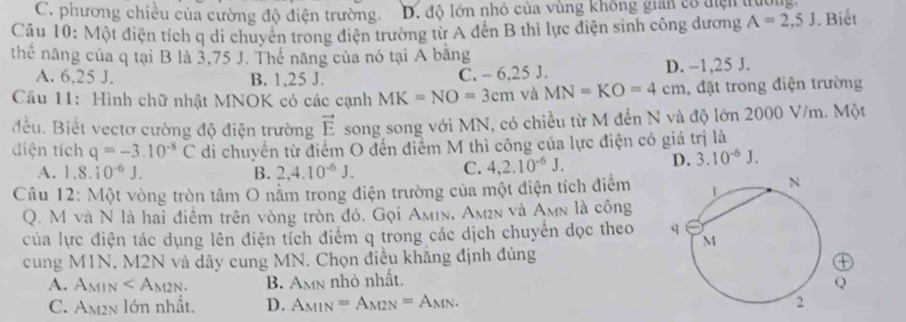 C. phương chiều của cường độ điện trường. D. độ lớn nhỏ của vùng không gian cổ thện trường.
Câu 10: Một điện tích q di chuyển trong điện trường từ A đến B thì lực điện sinh công dương A=2,5J. Biết
thể năng của q tại B là 3,75 J. Thế năng của nó tại A bằng
A. 6,25 J. B. 1,25 J. C. - 6,25 J. D. -1,25 J.
Cầu 11: Hình chữ nhật MNOK có các cạnh MK=NO=3cm và MN=KO=4cm , đặt trong điện trường
đều. Biết vectơ cường độ điện trường vector E song song với MN, có chiều từ M đến N và độ lớn 2000 V/m. Một
điện tích q=-3.10^(-8)C di chuyển từ điểm O đến điểm M thì công của lực điện có giá trị là
C.
A. 1.8.10^(-6)J. B. 2,4.10^(-6)J. 4,2.10^(-6)J.
D. 3.10^(-6)J.
Câu 12: Một vòng tròn tâm O nằm trong điện trường của một diện tích điễm
Q. M và N là hai điềm trên vòng tròn đó, Gọi Amin, Am2n và A_MN là công
của lực điện tác dụng lên điện tỉch điểm q trong các dịch chuyển dọc theo 
cung MIN T, M2N và dây cung MN. Chọn điều khẳng định đúng
①
A. A_MIN B. A_MN nhỏ nhất. Q
C. Am2n lớn nhất. D. A_MIN=A_M2N=A_MN.