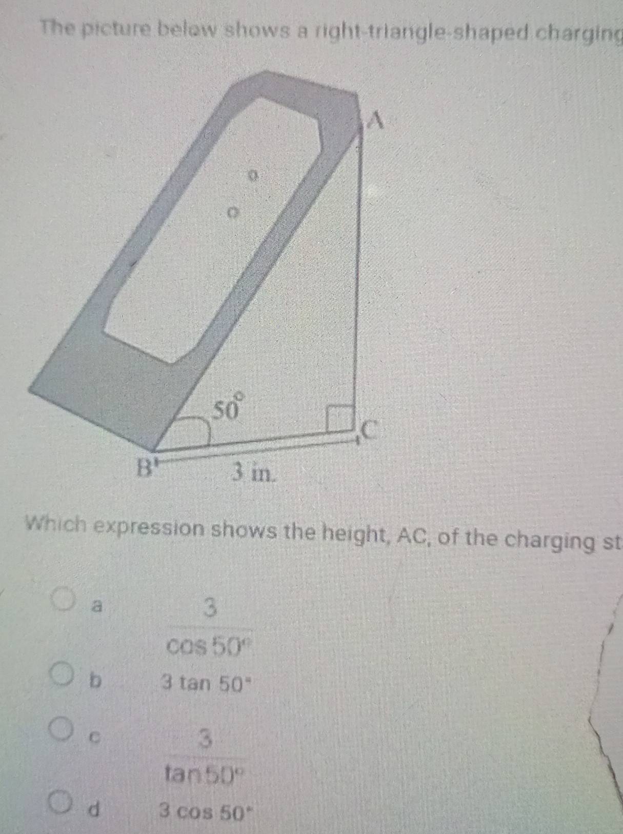 The picture below shows a right-triangle-shaped charging
Which expression shows the height, AC, of the charging st
a  3/cos 50° 
b 3tan 50°
C  3/tan 50° 
d 3cos 50°