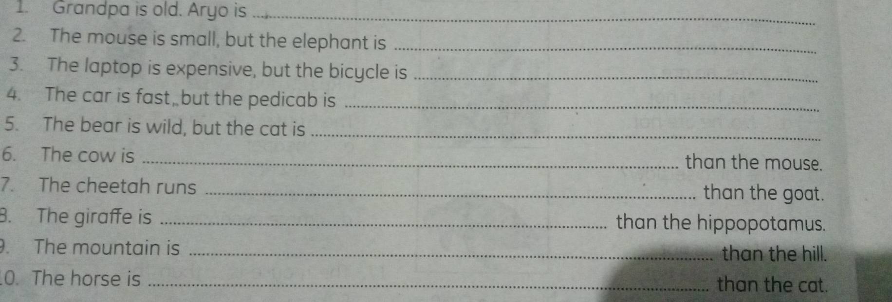 Grandpa is old. Aryo is_ 
2. The mouse is small, but the elephant is_ 
3. The laptop is expensive, but the bicycle is_ 
4. The car is fast, but the pedicab is_ 
5. The bear is wild, but the cat is_ 
6. The cow is _than the mouse. 
7. The cheetah runs 
_than the goat. 
B. The giraffe is _than the hippopotamus. 
. The mountain is _than the hill. 
0. The horse is _than the cat.