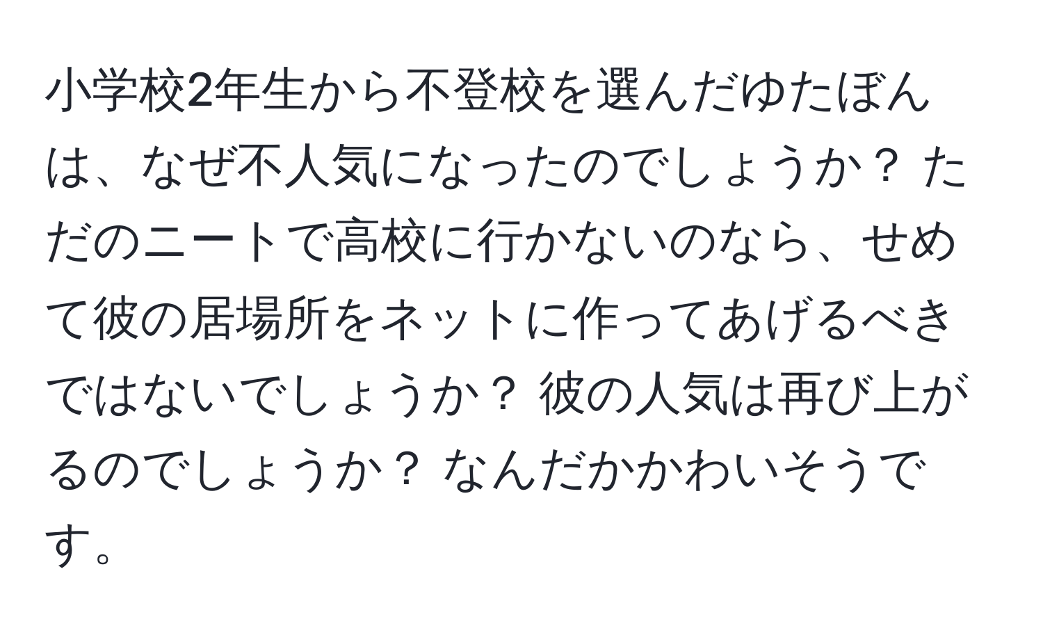 小学校2年生から不登校を選んだゆたぼんは、なぜ不人気になったのでしょうか？ ただのニートで高校に行かないのなら、せめて彼の居場所をネットに作ってあげるべきではないでしょうか？ 彼の人気は再び上がるのでしょうか？ なんだかかわいそうです。