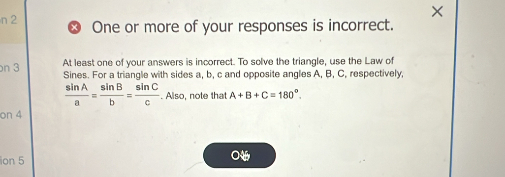 n2 
× 
× One or more of your responses is incorrect. 
n 3 At least one of your answers is incorrect. To solve the triangle, use the Law of 
Sines. For a triangle with sides a, b, c and opposite angles A, B, C, respectively,
 sin A/a = sin B/b = sin C/c . Also, note that A+B+C=180°. 
on 4 
ion 5