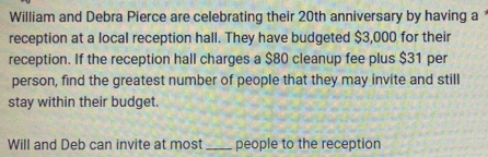 William and Debra Pierce are celebrating their 20th anniversary by having a 
reception at a local reception hall. They have budgeted $3,000 for their 
reception. If the reception hall charges a $80 cleanup fee plus $31 per 
person, find the greatest number of people that they may invite and still 
stay within their budget. 
Will and Deb can invite at most_ people to the reception