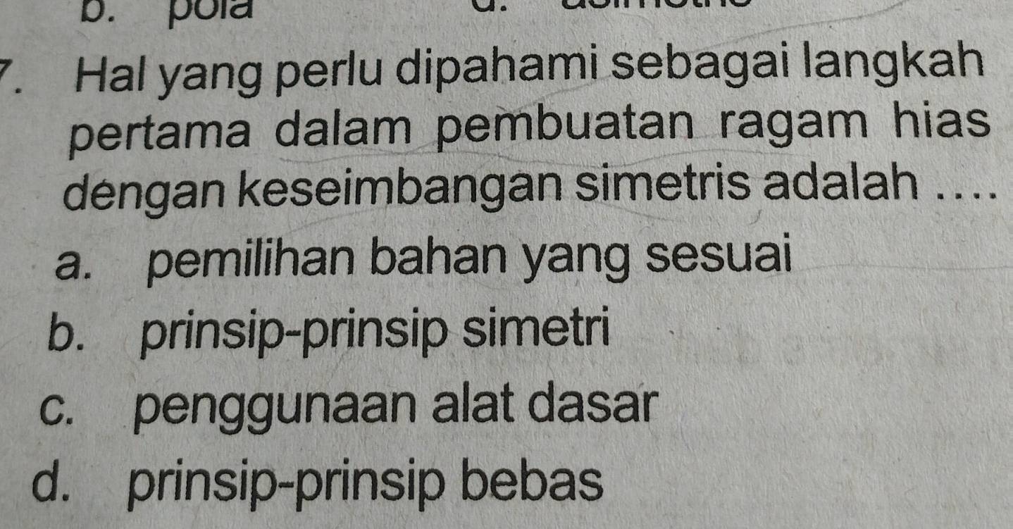 b. pola
7. Hal yang perlu dipahami sebagai langkah
pertama dalam pembuatan ragam hias
dengan keseimbangan simetris adalah ....
a. pemilihan bahan yang sesuai
b. prinsip-prinsip simetri
c. penggunaan alat dasar
d. prinsip-prinsip bebas