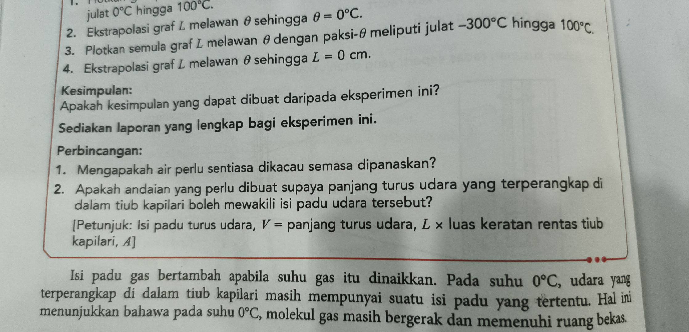 julat 0°C hingga 100°C. 
2. Ekstrapolasi graf L melawan θsehingga θ =0°C. 
3. Plotkan semula graf L melawan θ dengan paksi- θ meliputi julat -300°C hingga 100°C. 
4. Ekstrapolasi graf L melawan θ sehingga L=0cm. 
Kesimpulan: 
Apakah kesimpulan yang dapat dibuat daripada eksperimen ini? 
Sediakan laporan yang lengkap bagi eksperimen ini. 
Perbincangan: 
1. Mengapakah air perlu sentiasa dikacau semasa dipanaskan? 
2. Apakah andaian yang perlu dibuat supaya panjang turus udara yang terperangkap di 
dalam tiub kapilari boleh mewakili isi padu udara tersebut? 
[Petunjuk: Isi padu turus udara, V= panjang turus udara, L × luas keratan rentas tiub 
kapilari, A] 
Isi padu gas bertambah apabila suhu gas itu dinaikkan. Pada suhu 0°C , udara yang 
terperangkap di dalam tiub kapilari masih mempunyai suatu isi padu yang tertentu. Hal ini 
menunjukkan bahawa pada suhu 0°C , molekul gas masih bergerak dan memenuhi ruang bekas.