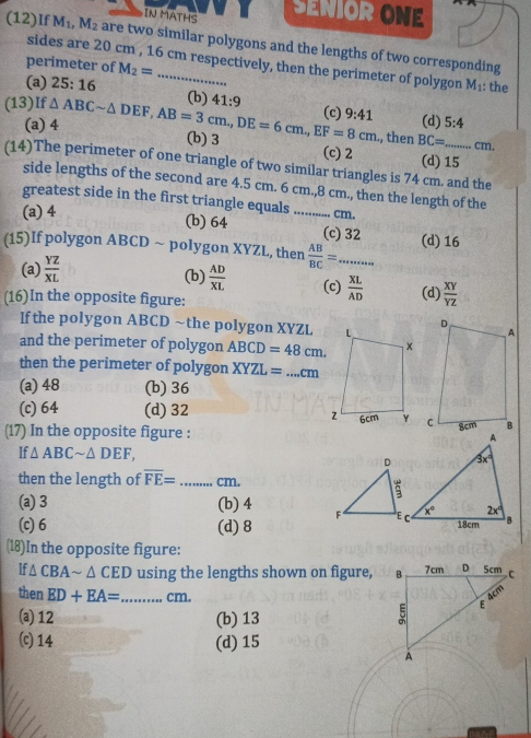 IN MATHS SENIOR ONE
(12)If M_1,M_2 are two similar polygons and the lengths of two corresponding
sides are 20 cm , 16 cm respectively, then the perimeter of polygon M_1 the
perimeter of M_2=
(a) 25:16 (b) 41:9 9:41
(c)
(13)If △ ABCsim △ DEF,AB=3cm,DE=6cm.,EF=8cm (b) 3
(a) 4 (d) 5:4., then BC= cm.
(c) 2 (d) 15
(14)The perimeter of one triangle of two similar triangles is 74 cm. and the
side lengths of the second are 4.5 cm. 6 cm.,8 cm., then the length of the
greatest side in the first triangle equals ............. cm.
(a) 4
(b) 64 (c) 32 (d) 16
(15)If polygon ABCD ~ polygon XYZL, then  AB/BC =... _...
(a)  YZ/XL  (b)  AD/XL  (c)  XL/AD 
(16)In the opposite figure: (d)  XY/YZ 
If the polygon ABCD ~the polygon XYZL
and the perimeter of polygon ABCD=48cm.
then the perimeter of polygon XYZL= _ cm
(a) 48 (b) 36
(c) 64 (d) 32 
(17) In the opposite figure :
If △ ABCsim △ DEF,
then the length of overline FE= _cm.
(a) 3 (b) 4
(c) 6 (d) 8
(18)In the opposite figure:
If △ CBAsim △ CED using the lengths shown on figure, 
then ED+EA= _ cm.
(a) 12 (b) 13
(c) 14 (d) 15