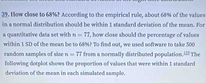 How close to 68%? According to the empirical rule, about 68% of the values 
in a normal distribution should be within 1 standard deviation of the mean. For 
a quantitative data set with n=77 , how close should the percentage of values 
within 1 SD of the mean be to 68%? To find out, we used software to take 500
random samples of size n=77 from a normally distributed population. _ 133 The 
following dotplot shows the proportion of values that were within 1 standard 
deviation of the mean in each simulated sample.