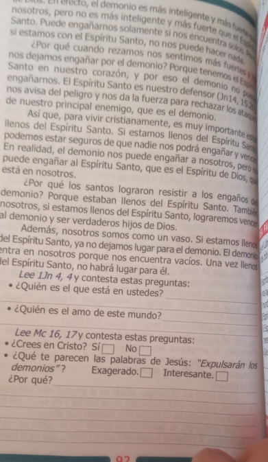 ecto, el demonio es más inteligente y másfute
nosotros, pero no es más inteligente y más fuerte que el Es
Santo. Puede engañarnos solamente si nos encuentra solos  
si estamos con el Espíritu Santo, no nos puede hacer nada
¿Por qué cuando rezamos nos sentimos más fuertes y
nos dejamos engañar por el demonio? Porque tenemos el Espín
Santo en nuestro corazón, y por eso el demonio no pueo
engañarnos. El Espíritu Santo es nuestro defensor (Jn14, 152
nos avisa del peligro y nos da la fuerza para rechazar los atac
de nuestro principal enemigo, que es el demonio.
Así que, para vivir cristianamente, es muy importante
llenos del Espíritu Santo. Si estamos Ilenos del Espíritu Sar
podemos estar seguros de que nadie nos podrá engañar y veno
En realidad, el demonio nos puede engañar a nosotros, pero 
puede engañar al Espíritu Santo, que es el Espíritu de Dios, o
está en nosotros.
¿Por qué los santos lograron resistir a los engaños de
demonio? Porque estaban Ilenos del Espíritu Santo. Tambié
nosotros, si estamos Ilenos del Espíritu Santo, lograremos vence
al demonio y ser verdaderos hijos de Dios.
Además, nosotros somos como un vaso. Si estamos llenos
del Espíritu Santo, ya no dejamos lugar para el demonio. El demonio
entra en nosotros porque nos encuentra vacíos. Una vez llenos
del Espíritu Santo, no habrá lugar para él.
Lee 1Jn 4, 4 y contesta estas preguntas:
_
_
¿Quién es el que está en ustedes?
_
_
¿Quién es el amo de este mundo?
Lee Mc 16, 17y contesta estas preguntas:
¿Crees en Cristo? Sí □ No □
¿Qué te parecen las palabras de Jesús: ''Expulsarán los
_
demonios”? Exagerado. □ Interesante. =
¿Por qué?
_
_
_
_
_
07