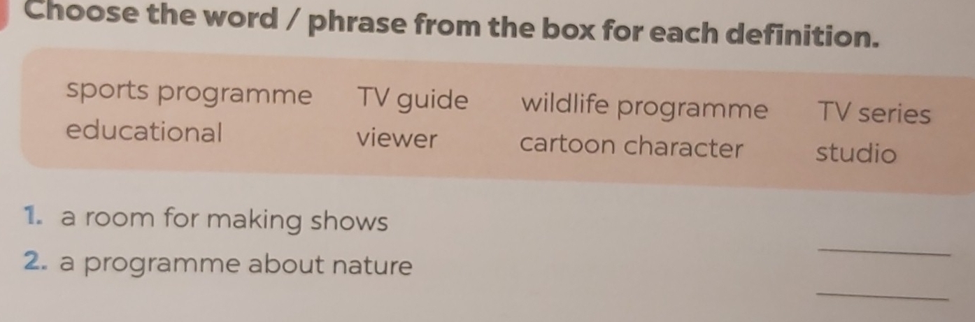 Choose the word / phrase from the box for each definition.
sports programme TV guide wildlife programme TV series
educational viewer cartoon character studio
1. a room for making shows
2. a programme about nature
_
_