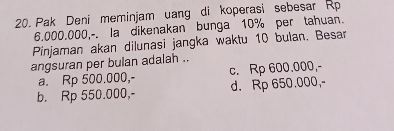 Pak Deni meminjam uang di koperasi sebesar Rp
6.000.000,-. la dikenakan bunga 10% per tahuan.
Pinjaman akan dilunasi jangka waktu 10 bulan. Besar
angsuran per bulan adalah ..
a. Rp 500.000,- c. Rp 600.000,-
b. Rp 550.000,- d. Rp 650.000,-