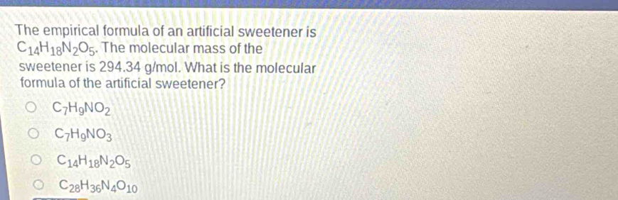 The empirical formula of an artificial sweetener is
C_14H_18N_2O_5. The molecular mass of the
sweetener is 294.34 g/mol. What is the molecular
formula of the artificial sweetener?
C_7H_9NO_2
C_7H_9NO_3
C_14H_18N_2O_5
C_28H_36N_4O_10