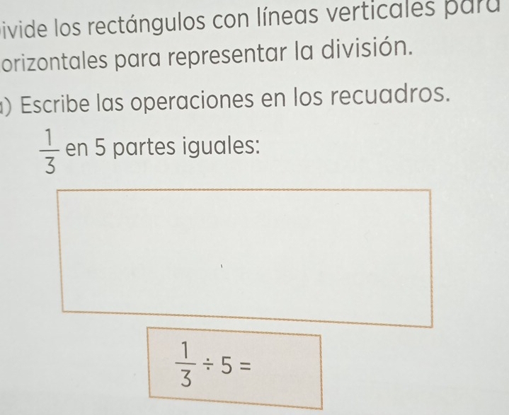 Divide los rectángulos con líneas verticales para 
orizontales para representar la división. 
) Escribe las operaciones en los recuadros.
 1/3  en 5 partes iguales:
 1/3 / 5=