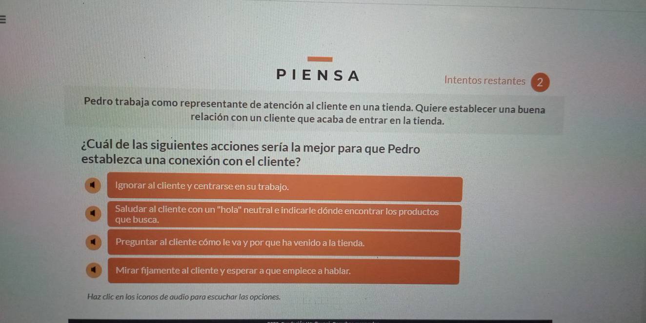 PIENSA Intentos restantes 2
Pedro trabaja como representante de atención al cliente en una tienda. Quiere establecer una buena
relación con un cliente que acaba de entrar en la tienda.
¿Cuál de las siguientes acciones sería la mejor para que Pedro
establezca una conexión con el cliente?
Ignorar al cliente y centrarse en su trabajo.
Saludar al cliente con un ''hola'' neutral e indicarle dónde encontrar los productos
que busca.
Preguntar al cliente cómo le va y por que ha venido a la tienda.
Mirar fijamente al cliente y esperar a que empiece a hablar.
Haz clic en los iconos de audio para escuchar las opciones.