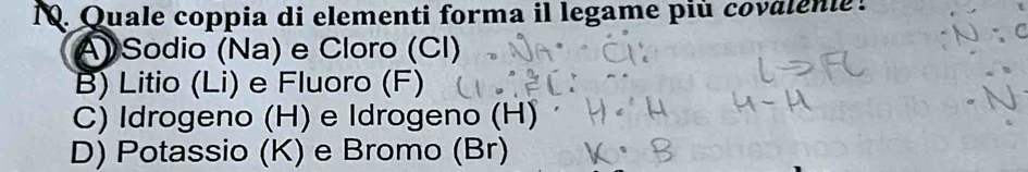 Quale coppia di elementi forma il legame più covalenie!
A) Sodio (Na) e Cloro (CI)
B) Litio (Li) e Fluoro (F)
C) Idrogeno (H) e Idrogeno (H)
D) Potassio (K) e Bromo (Br)