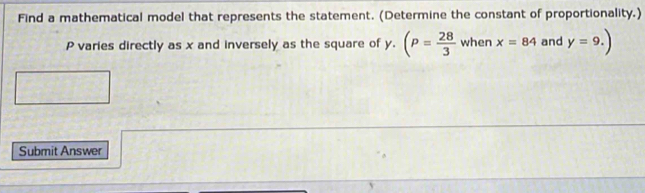 Find a mathematical model that represents the statement. (Determine the constant of proportionality.)
P varies directly as x and inversely as the square of y. (P= 28/3  when x=84 and y=9.)
Submit Answer