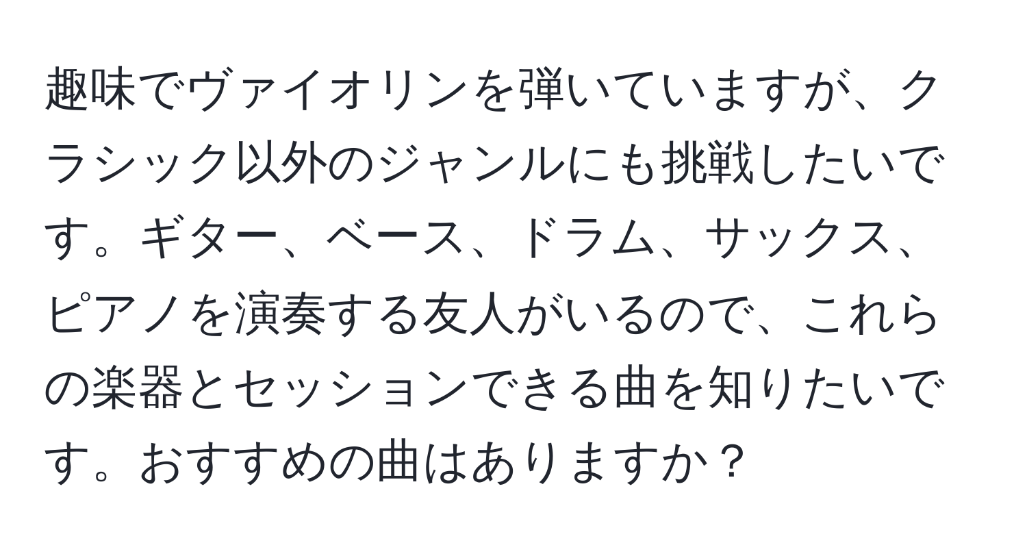 趣味でヴァイオリンを弾いていますが、クラシック以外のジャンルにも挑戦したいです。ギター、ベース、ドラム、サックス、ピアノを演奏する友人がいるので、これらの楽器とセッションできる曲を知りたいです。おすすめの曲はありますか？