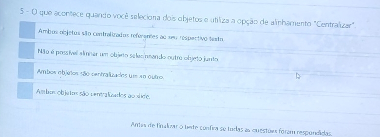 que acontece quando você seleciona dois objetos e utiliza a opção de alinhamento "Centralizar".
Ambos objetos são centralizados referentes ao seu respectivo texto.
Não é possível alinhar um objeto selecionando outro objeto junto.
Ambos objetos são centralizados um ao outro.
Ambos objetos são centralizados ao slide.
Antes de finalizar o teste confira se todas as questões foram respondidas.