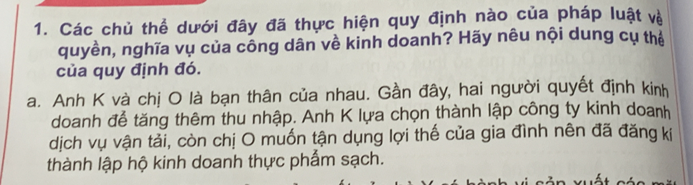 Các chủ thể dưới đây đã thực hiện quy định nào của pháp luật về 
quyền, nghĩa vụ của công dân về kinh doanh? Hãy nêu nội dung cụ thể 
của quy định đó. 
a. Anh K và chị O là bạn thân của nhau. Gần đây, hai người quyết định kinh 
doanh để tăng thêm thu nhập. Anh K lựa chọn thành lập công ty kinh doanh 
dịch vụ vận tải, còn chị O muốn tận dụng lợi thế của gia đình nên đã đăng kí 
thành lập hộ kinh doanh thực phẩm sạch.