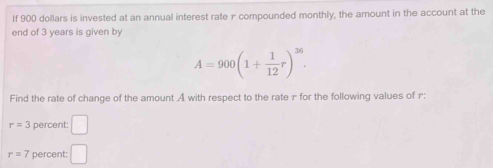 If 900 dollars is invested at an annual interest rate r compounded monthly, the amount in the account at the 
end of 3 years is given by
A=900(1+ 1/12 r)^36. 
Find the rate of change of the amount A with respect to the rate γ for the following values of r :
r=3 percent: □
r=7 percent: □