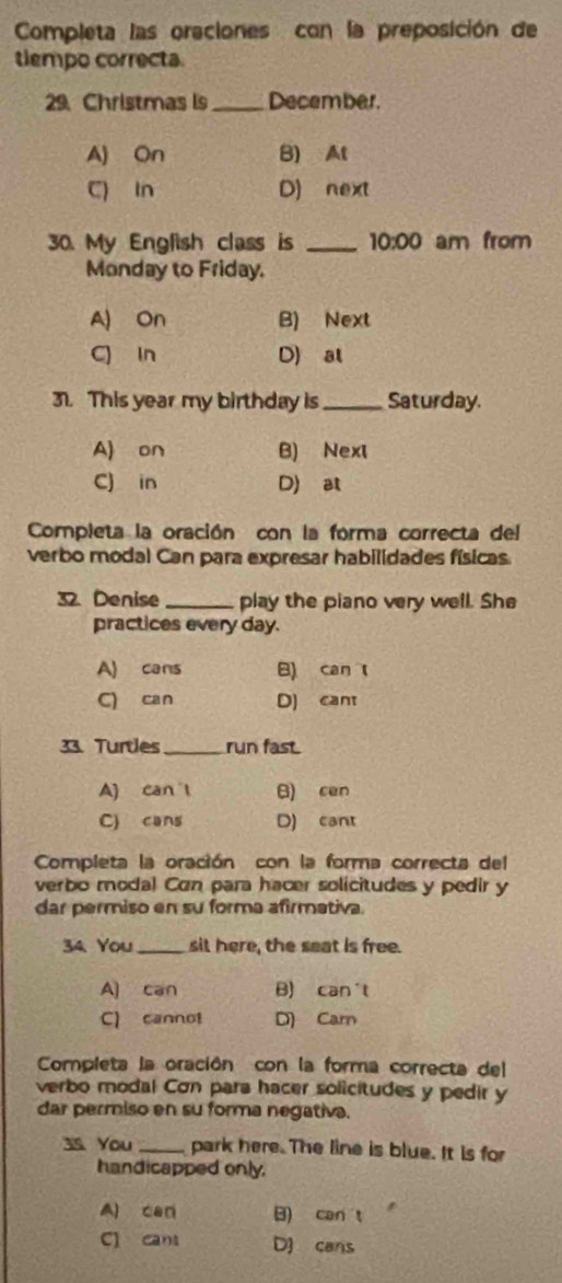 Completa las oraciones con la preposición de
tiempo correcta.
29. Christmas is_ December.
A) On B) At
C) In D) next
30. My English class is _ 10:00 am from
Monday to Friday.
A) On B) Next
C) in D) al
31. This year my birthday is _Saturday.
A) on B) Nexi
C) in D) at
Completa la oración con la forma correcta del
verbo modal Can para expresar habilidades físicas.
32. Denise _play the piano very well. She
practices every day.
A) cans B) can t
C) can D) cant
33. Turtles_ run fast.
A) can l B) cen
C) cans D) cant
Completa la oración con la forma correcta del
verbo modal Con para hacer solicitudes y pedir y
dar permiso en su forma afirmativa.
34 You _sit here, the seat is free.
A) can B) can't
C) cannot D) Cam
Completa la oración con la forma correcta del
verbo modal Cơn para hacer solicitudes y pedir y
dar permiso en su forma negativa.
3s You _park here. The line is blue. It is for
handicapped only.
A) can B) can t
C cans D] cans