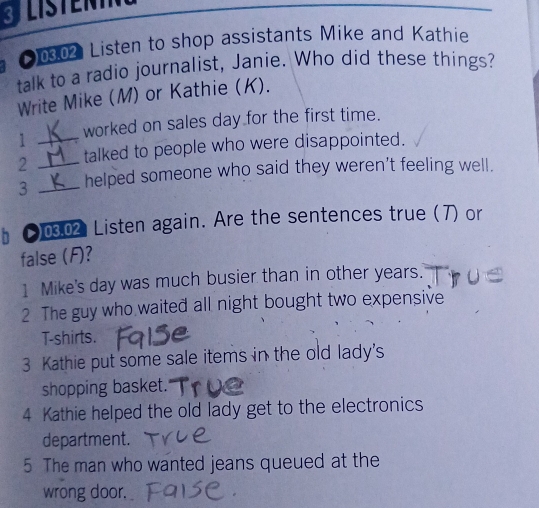 3JLISTENTN 
[002 Listen to shop assistants Mike and Kathie 
talk to a radio journalist, Janie. Who did these things? 
Write Mike (M) or Kathie (K). 
1 _worked on sales day for the first time. 
2 _talked to people who were disappointed. 
3 _helped someone who said they weren't feeling well. 
●0302 Listen again. Are the sentences true (7) or 
false (F)? 
1 Mike's day was much busier than in other years. 
2 The guy who waited all night bought two expensive 
T-shirts. 
3 Kathie put some sale items in the old lady's 
shopping basket. 
4 Kathie helped the old lady get to the electronics 
department. 
5 The man who wanted jeans queued at the 
wrong door.