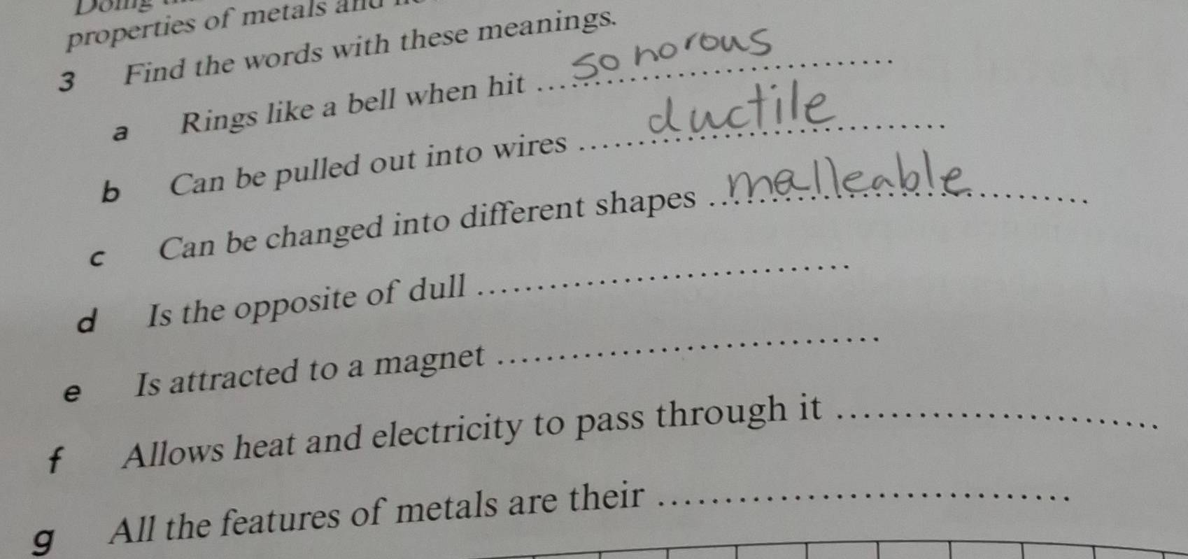 Doing 
properties of metals and 
3 Find the words with these meanings. 
a Rings like a bell when hit_ 
b Can be pulled out into wires 
_ 
c Can be changed into different shapes_ 
d Is the opposite of dull 
e Is attracted to a magnet 
_ 
f Allows heat and electricity to pass through it_ 
g All the features of metals are their_