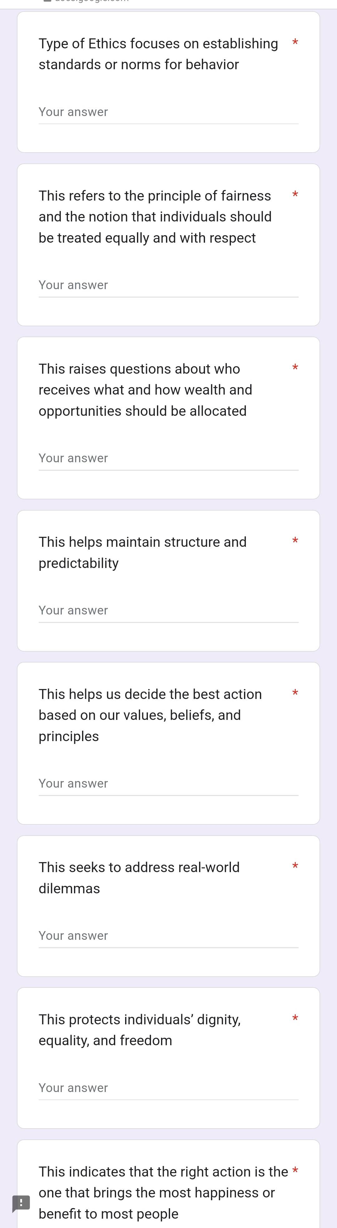 Type of Ethics focuses on establishing 
standards or norms for behavior 
Your answer 
This refers to the principle of fairness 
and the notion that individuals should 
be treated equally and with respect 
Your answer 
This raises questions about who 
receives what and how wealth and 
opportunities should be allocated 
Your answer 
This helps maintain structure and 
predictability 
Your answer 
This helps us decide the best action 
based on our values, beliefs, and 
principles 
Your answer 
This seeks to address real-world 
dilemmas 
Your answer 
This protects individuals' dignity, 
equality, and freedom 
Your answer 
This indicates that the right action is the * 
one that brings the most happiness or 
benefit to most people