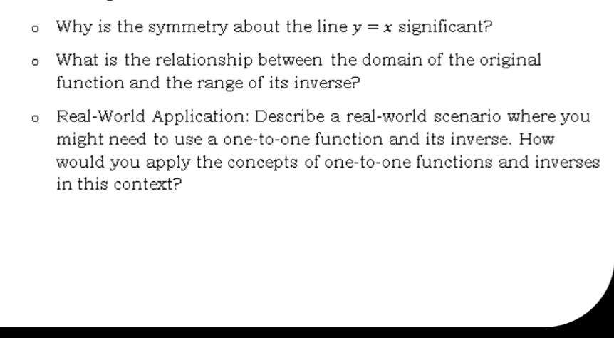 Why is the symmetry about the line y=x significant? 
What is the relationship between the domain of the original 
function and the range of its inverse? 
Real-World Application: Describe a real-world scenario where you 
might need to use a one-to-one function and its inverse. How 
would you apply the concepts of one-to-one functions and inverses 
in this context?